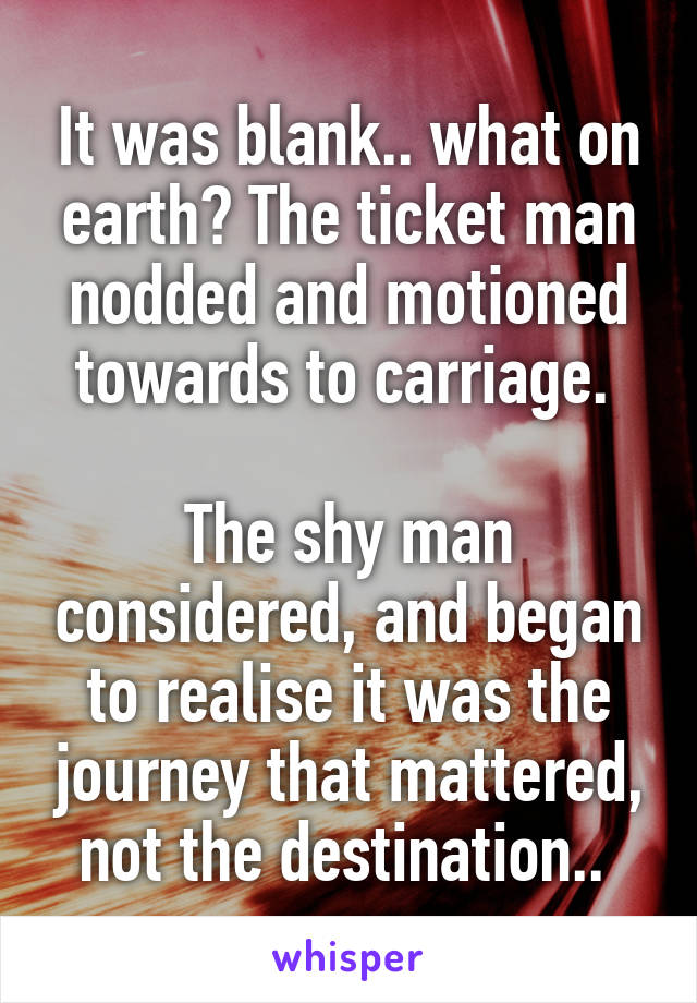 It was blank.. what on earth? The ticket man nodded and motioned towards to carriage. 

The shy man considered, and began to realise it was the journey that mattered, not the destination.. 