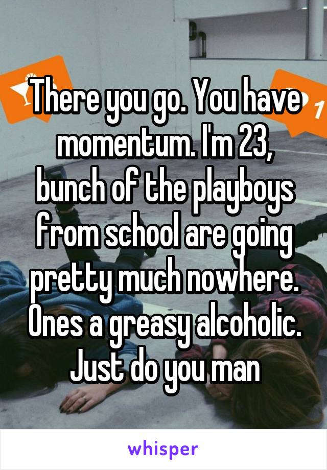 There you go. You have momentum. I'm 23, bunch of the playboys from school are going pretty much nowhere. Ones a greasy alcoholic. Just do you man