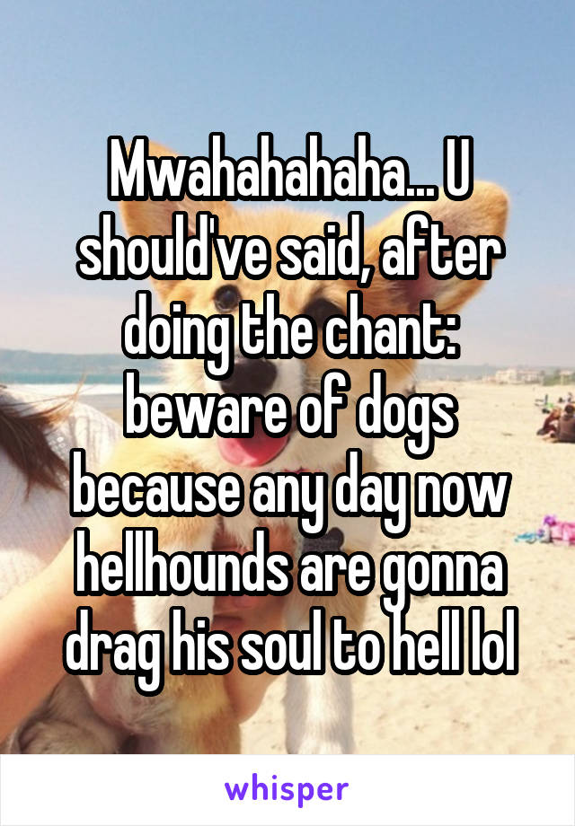 Mwahahahaha... U should've said, after doing the chant: beware of dogs because any day now hellhounds are gonna drag his soul to hell lol