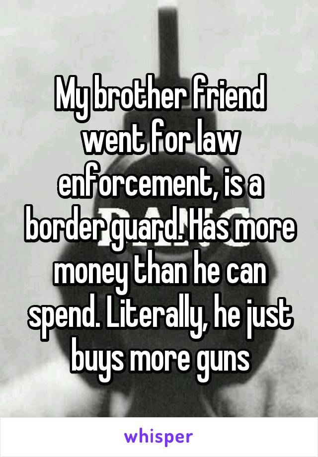 My brother friend went for law enforcement, is a border guard. Has more money than he can spend. Literally, he just buys more guns