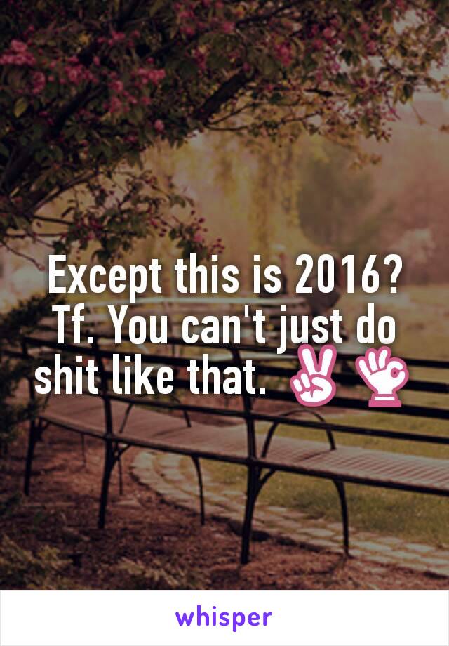 Except this is 2016? Tf. You can't just do shit like that. ✌👌