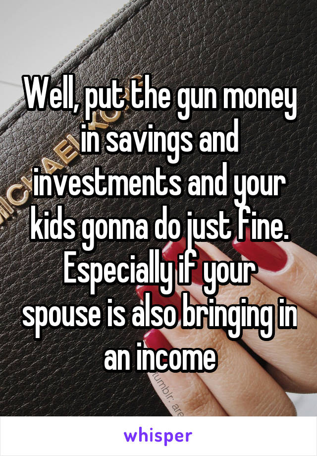 Well, put the gun money in savings and investments and your kids gonna do just fine. Especially if your spouse is also bringing in an income