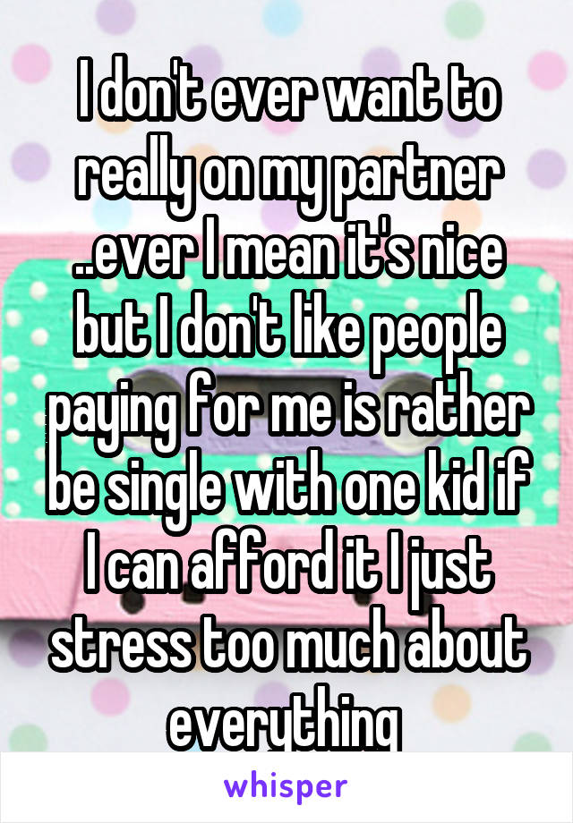 I don't ever want to really on my partner ..ever I mean it's nice but I don't like people paying for me is rather be single with one kid if I can afford it I just stress too much about everything 