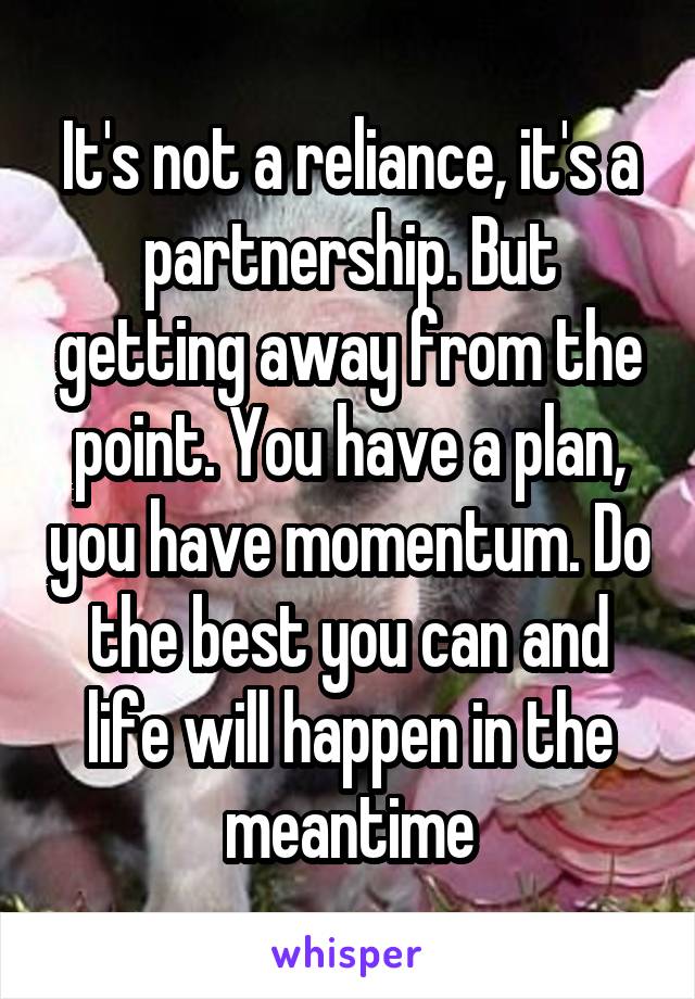 It's not a reliance, it's a partnership. But getting away from the point. You have a plan, you have momentum. Do the best you can and life will happen in the meantime