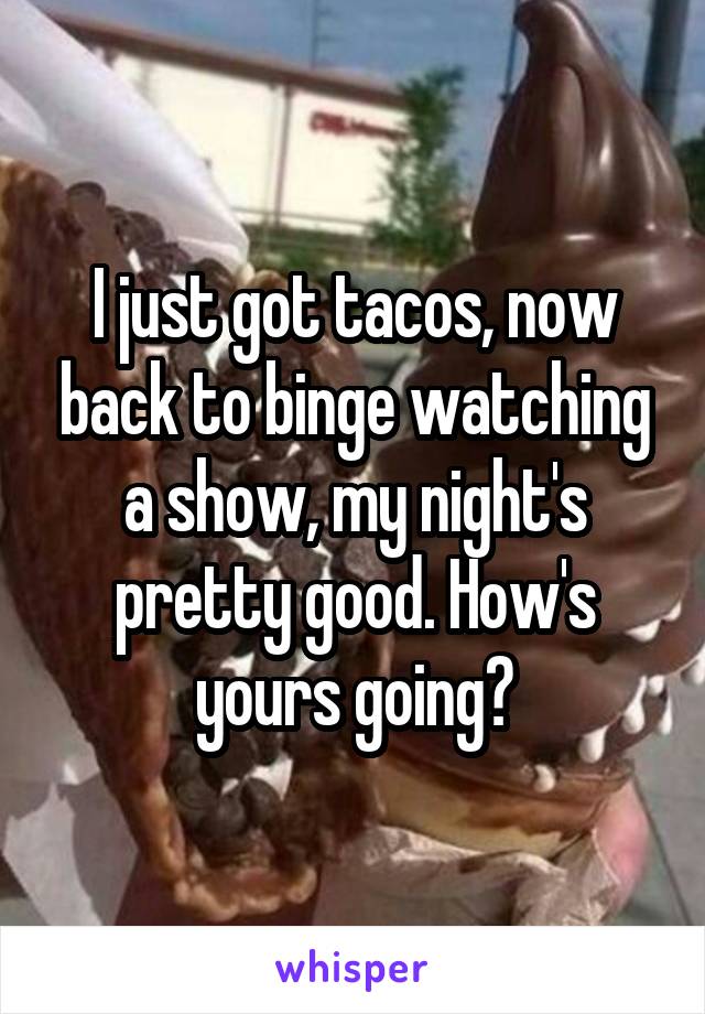 I just got tacos, now back to binge watching a show, my night's pretty good. How's yours going?