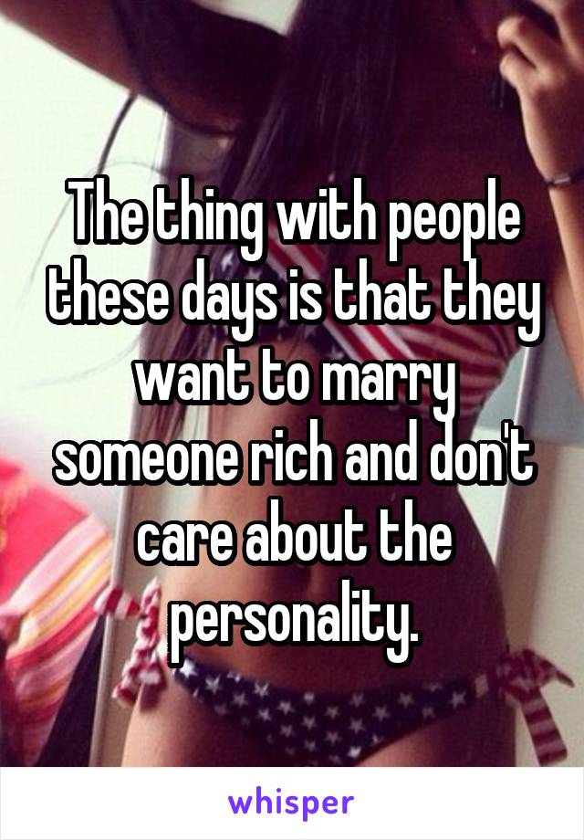 The thing with people these days is that they want to marry someone rich and don't care about the personality.