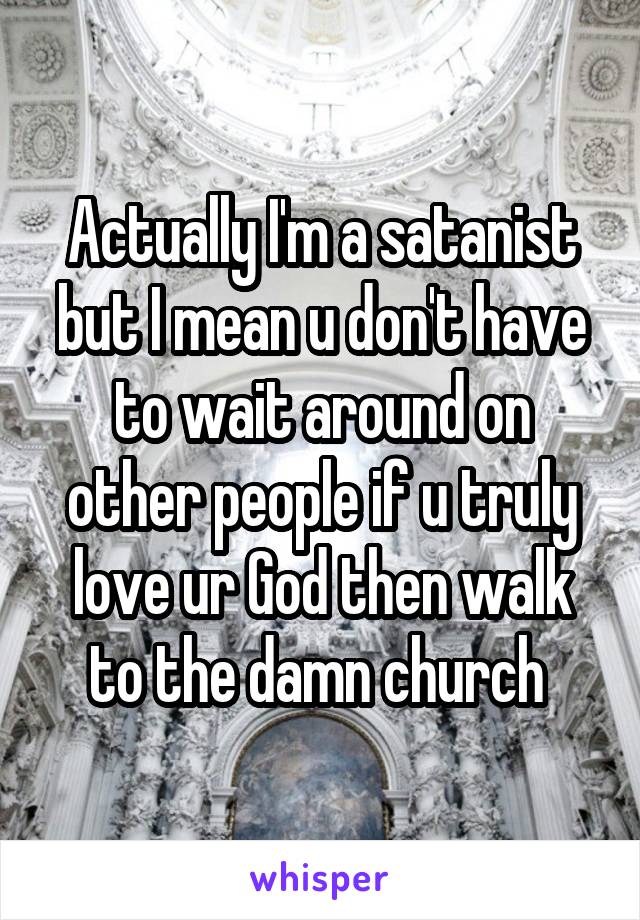 Actually I'm a satanist but I mean u don't have to wait around on other people if u truly love ur God then walk to the damn church 