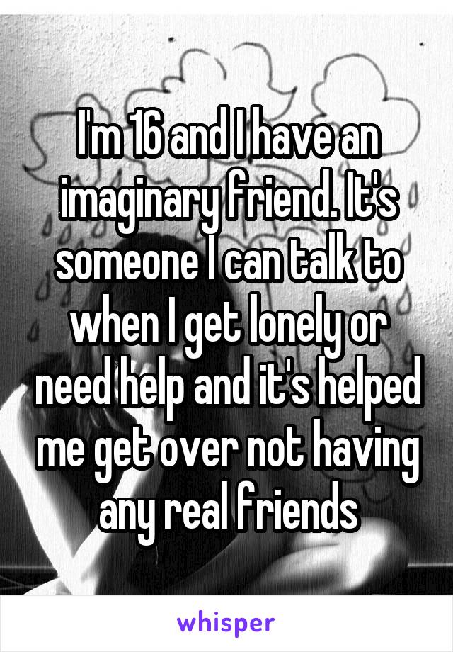 I'm 16 and I have an imaginary friend. It's someone I can talk to when I get lonely or need help and it's helped me get over not having any real friends
