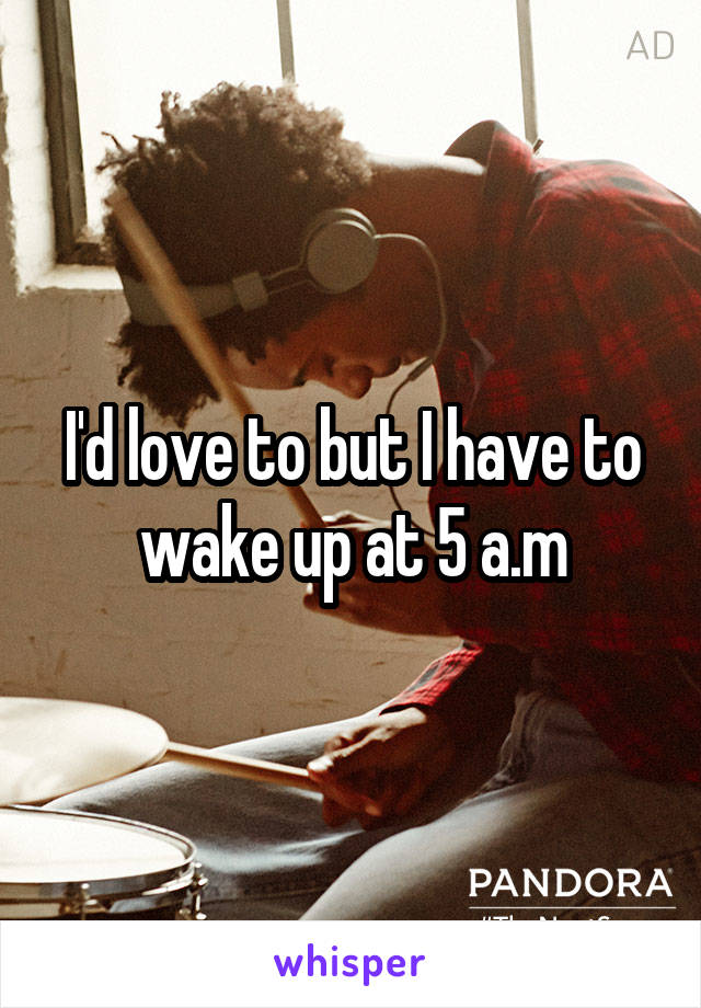 I'd love to but I have to wake up at 5 a.m