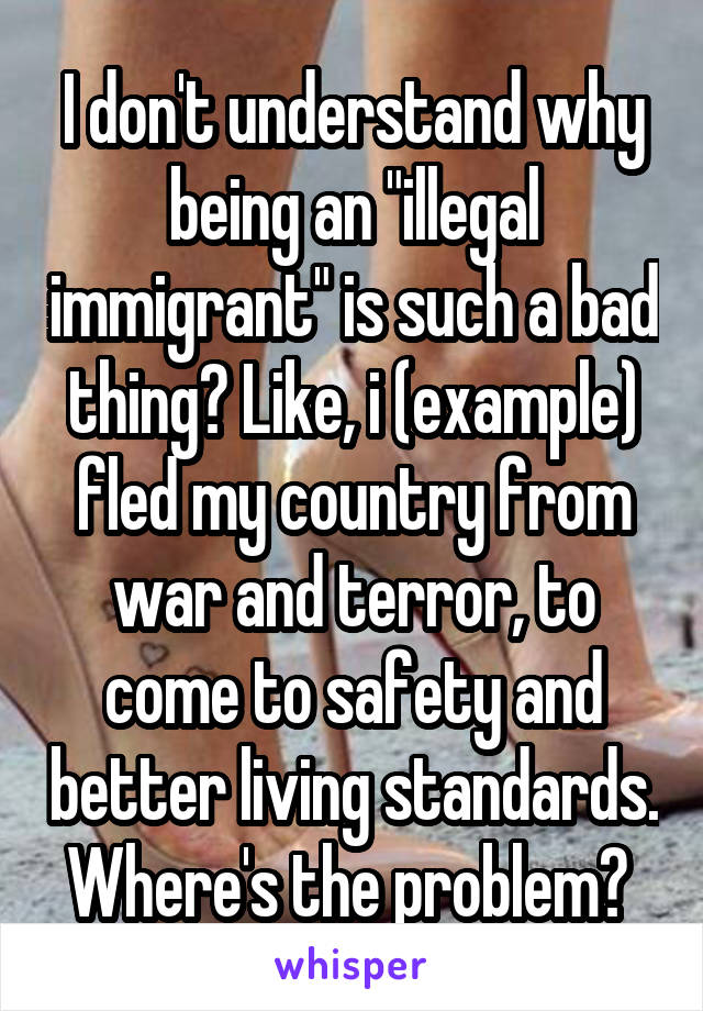 I don't understand why being an "illegal immigrant" is such a bad thing? Like, i (example) fled my country from war and terror, to come to safety and better living standards. Where's the problem? 