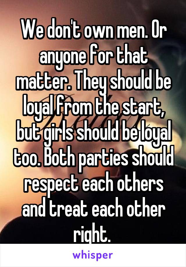 We don't own men. Or anyone for that matter. They should be loyal from the start, but girls should be loyal too. Both parties should respect each others and treat each other right. 