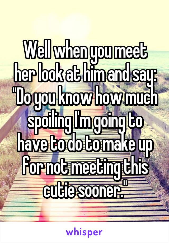 Well when you meet her look at him and say: "Do you know how much spoiling I'm going to have to do to make up for not meeting this cutie sooner."