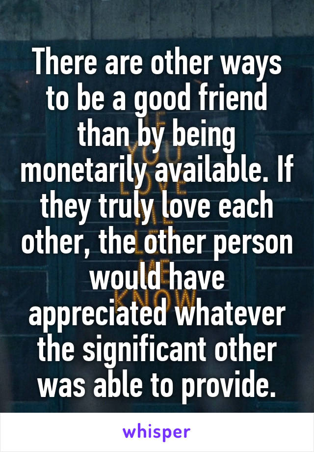 There are other ways to be a good friend than by being monetarily available. If they truly love each other, the other person would have appreciated whatever the significant other was able to provide.