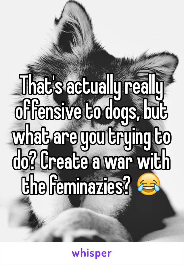 That's actually really offensive to dogs, but what are you trying to do? Create a war with the feminazies? 😂