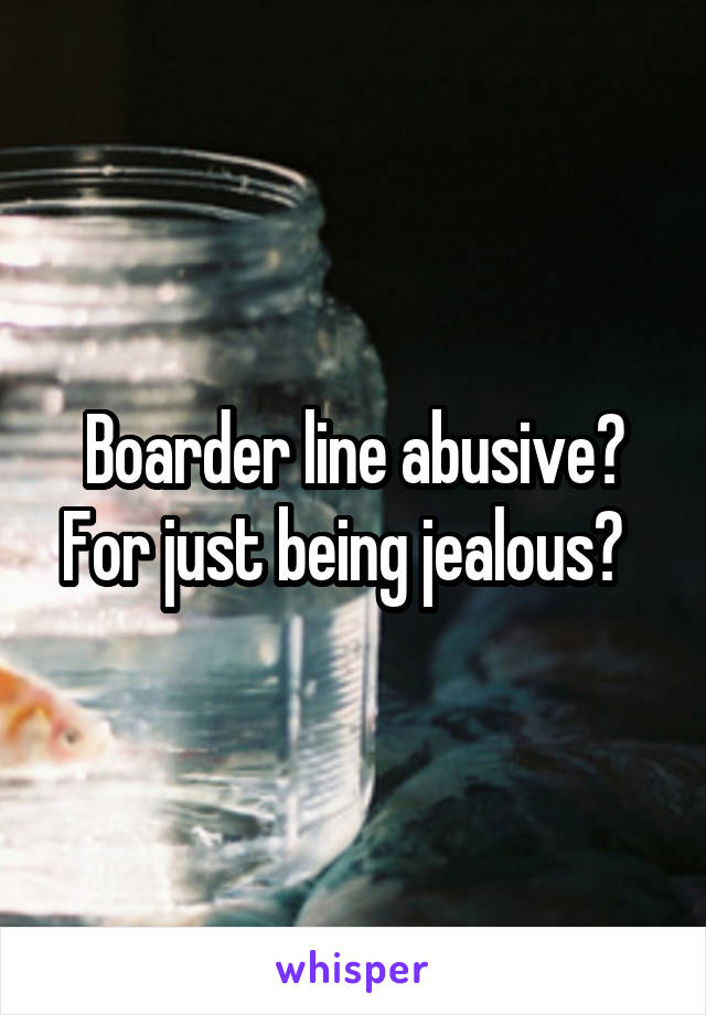 Boarder line abusive? For just being jealous?  