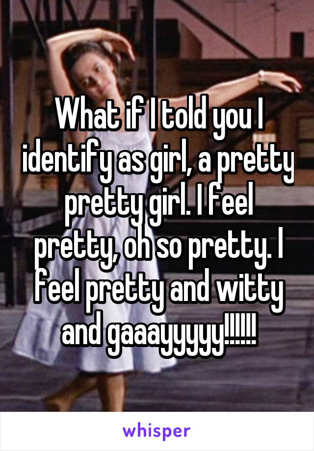 What if I told you I identify as girl, a pretty pretty girl. I feel pretty, oh so pretty. I feel pretty and witty and gaaayyyyy!!!!!!