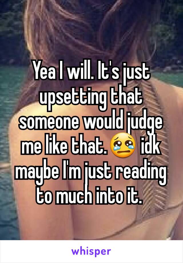 Yea I will. It's just upsetting that someone would judge me like that.😢 idk maybe I'm just reading to much into it. 