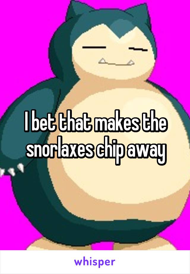 I bet that makes the snorlaxes chip away