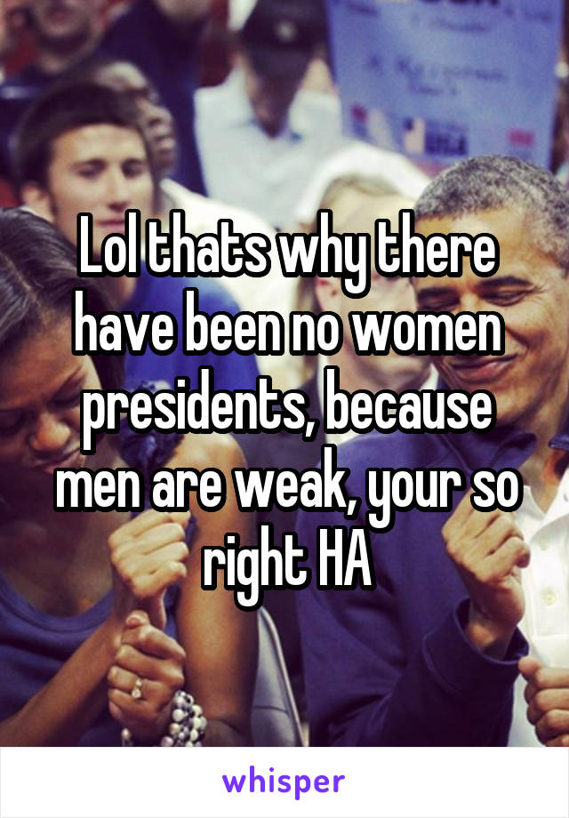 Lol thats why there have been no women presidents, because men are weak, your so right HA