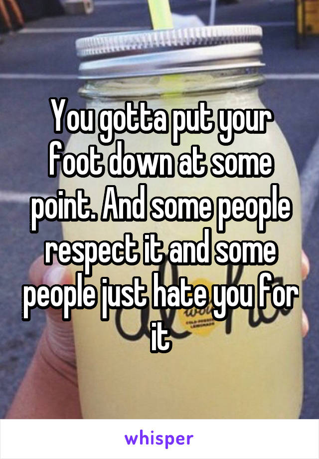 You gotta put your foot down at some point. And some people respect it and some people just hate you for it