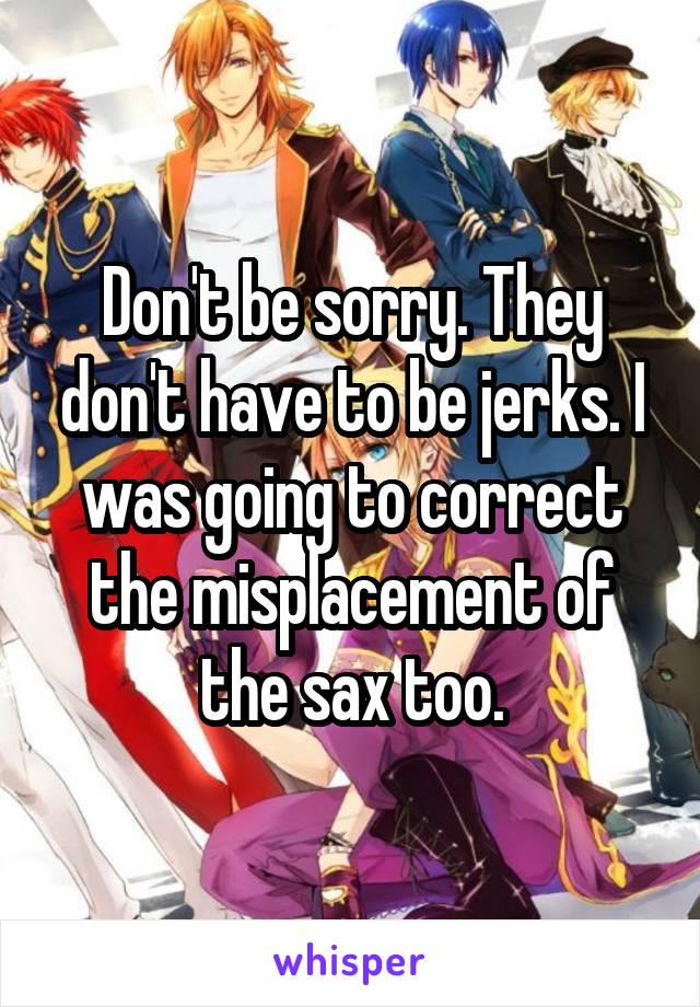 Don't be sorry. They don't have to be jerks. I was going to correct the misplacement of the sax too.