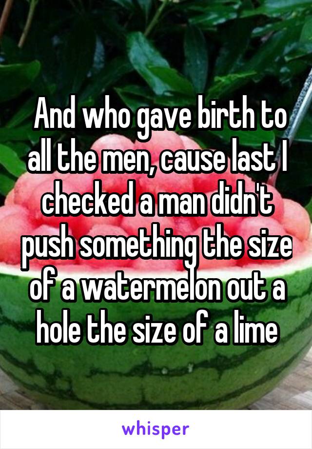  And who gave birth to all the men, cause last I checked a man didn't push something the size of a watermelon out a hole the size of a lime