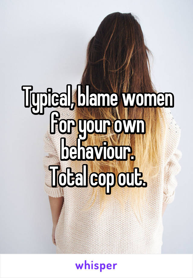 Typical, blame women for your own behaviour.
Total cop out.