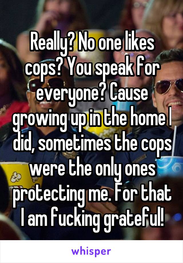 Really? No one likes cops? You speak for everyone? Cause growing up in the home I did, sometimes the cops were the only ones protecting me. For that I am fucking grateful!