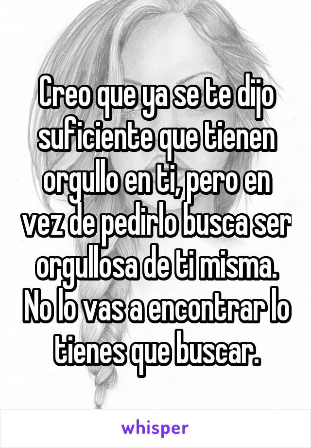 Creo que ya se te dijo suficiente que tienen orgullo en ti, pero en vez de pedirlo busca ser orgullosa de ti misma. No lo vas a encontrar lo tienes que buscar.