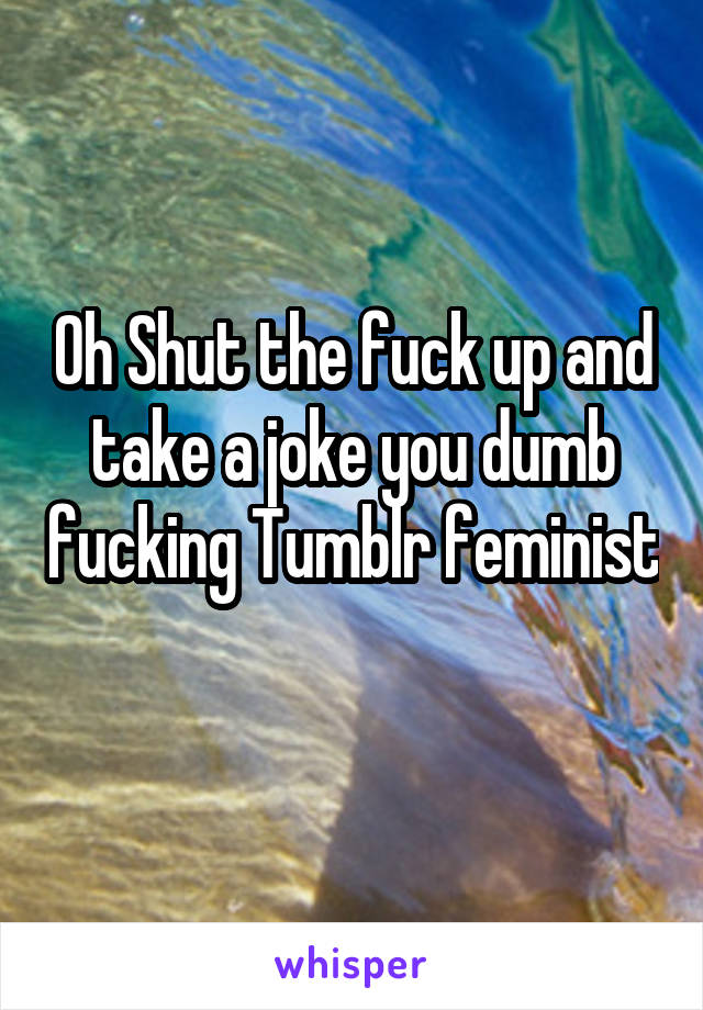 Oh Shut the fuck up and take a joke you dumb fucking Tumblr feminist 