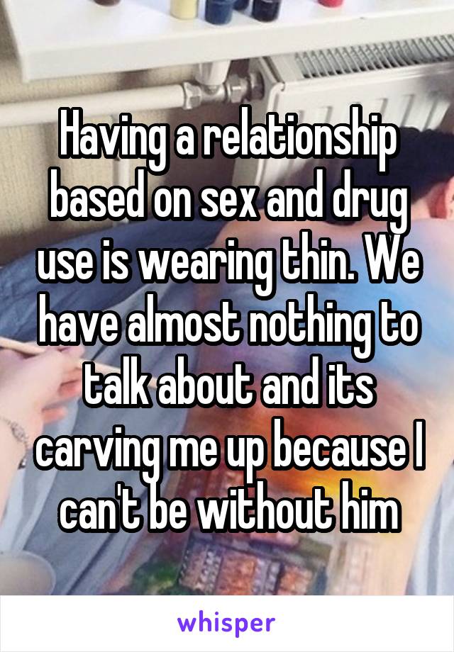 Having a relationship based on sex and drug use is wearing thin. We have almost nothing to talk about and its carving me up because I can't be without him