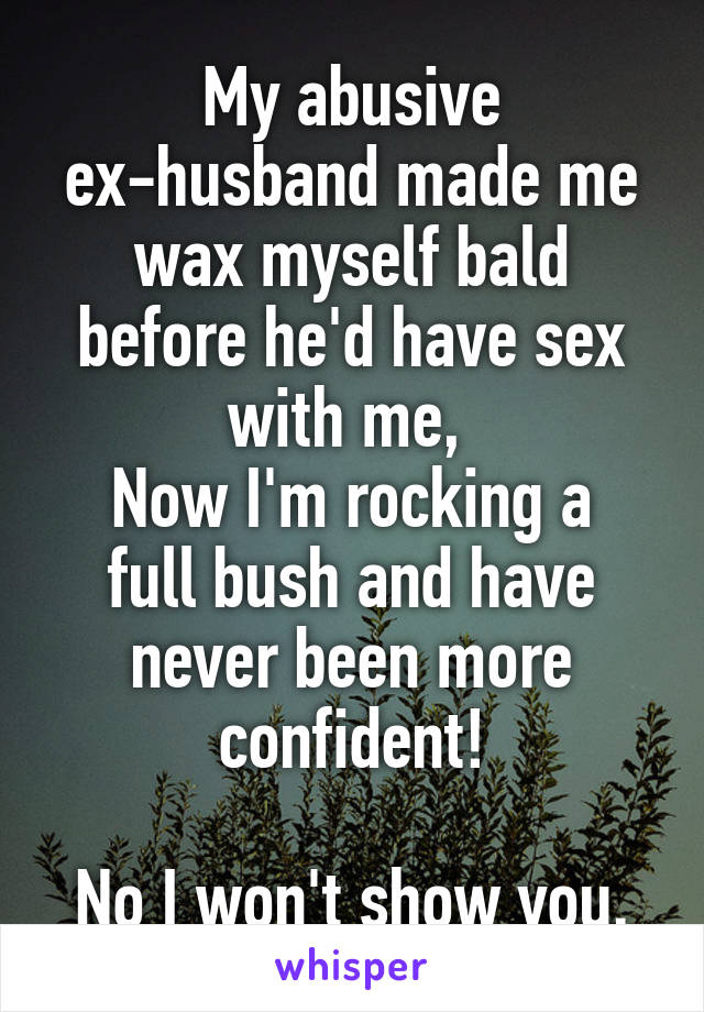 My abusive ex-husband made me wax myself bald before he'd have sex with me, 
Now I'm rocking a full bush and have never been more confident!

No I won't show you.