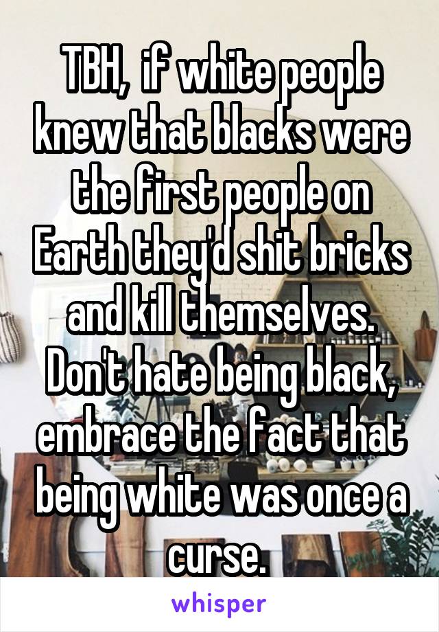 TBH,  if white people knew that blacks were the first people on Earth they'd shit bricks and kill themselves. Don't hate being black, embrace the fact that being white was once a curse. 