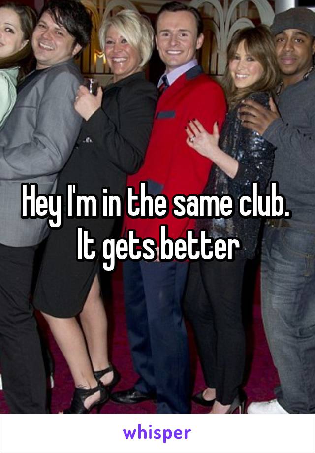 Hey I'm in the same club. 
It gets better