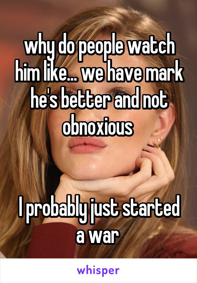 why do people watch him like... we have mark he's better and not obnoxious 


I probably just started a war 