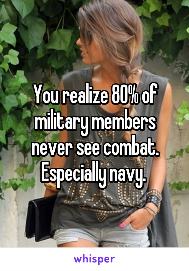 You realize 80% of military members never see combat. Especially navy. 