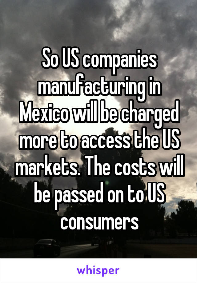 So US companies manufacturing in Mexico will be charged more to access the US markets. The costs will be passed on to US consumers