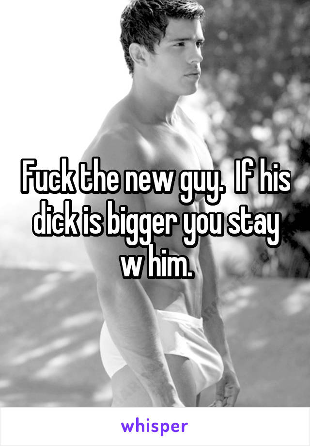 Fuck the new guy.  If his dick is bigger you stay w him.