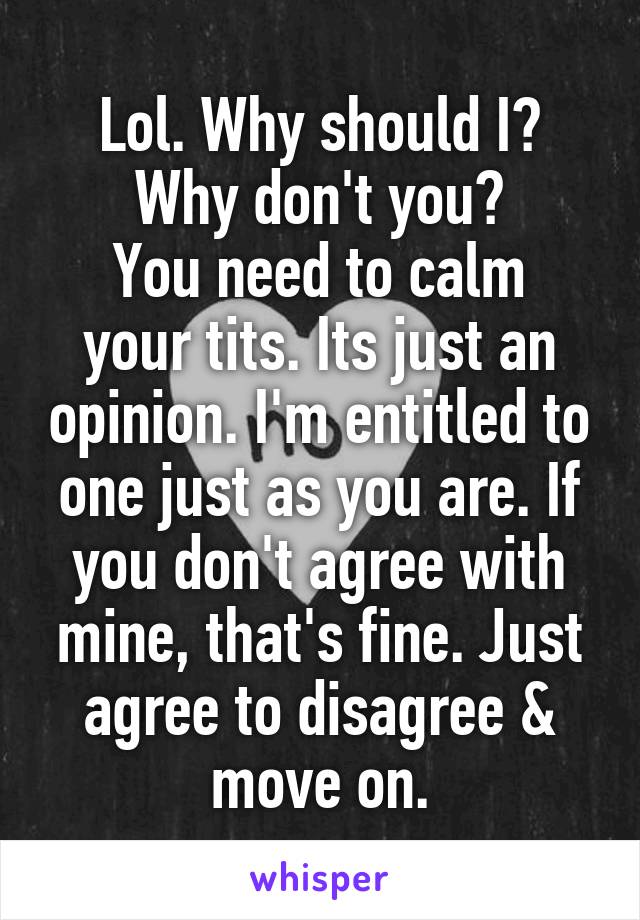 Lol. Why should I? Why don't you?
You need to calm your tits. Its just an opinion. I'm entitled to one just as you are. If you don't agree with mine, that's fine. Just agree to disagree & move on.