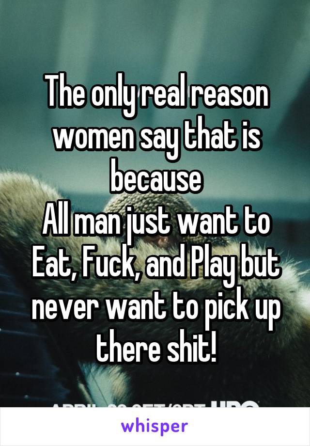 The only real reason women say that is because
All man just want to Eat, Fuck, and Play but never want to pick up there shit!