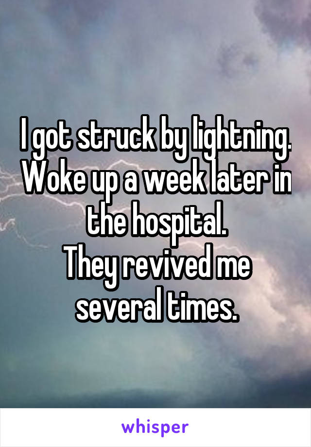 I got struck by lightning. Woke up a week later in the hospital.
They revived me several times.