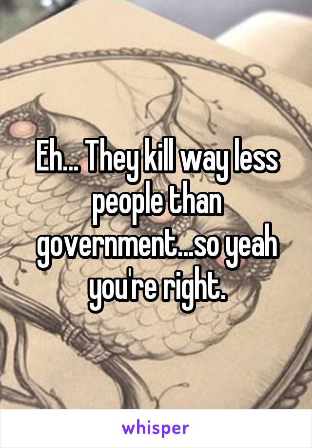 Eh... They kill way less people than government...so yeah you're right.