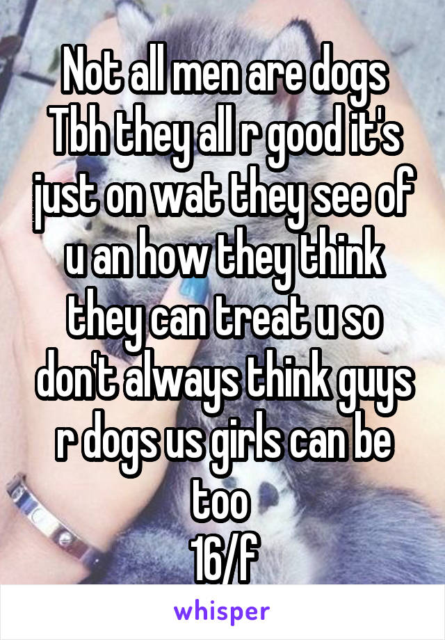 Not all men are dogs Tbh they all r good it's just on wat they see of u an how they think they can treat u so don't always think guys r dogs us girls can be too 
16/f