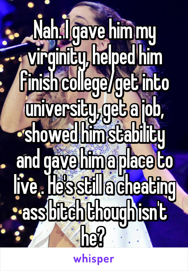 Nah. I gave him my virginity, helped him finish college/get into university, get a job, showed him stability and gave him a place to live . He's still a cheating ass bitch though isn't he? 