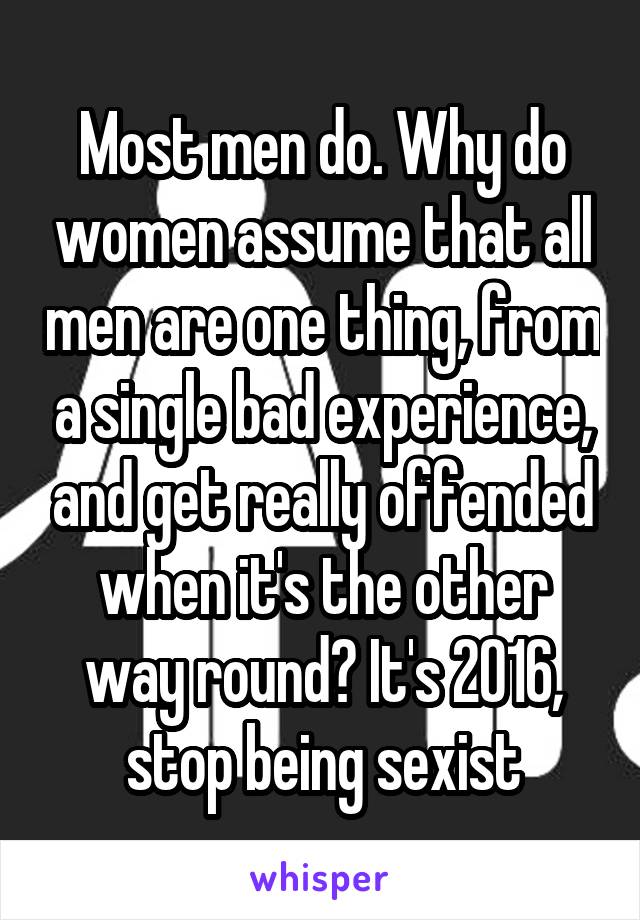 Most men do. Why do women assume that all men are one thing, from a single bad experience, and get really offended when it's the other way round? It's 2016, stop being sexist