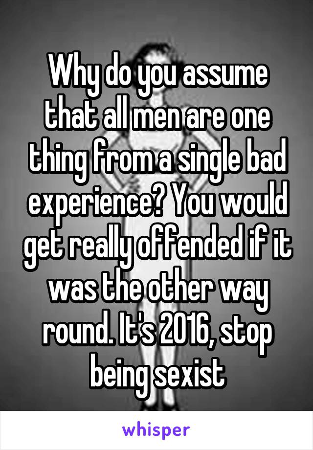 Why do you assume that all men are one thing from a single bad experience? You would get really offended if it was the other way round. It's 2016, stop being sexist