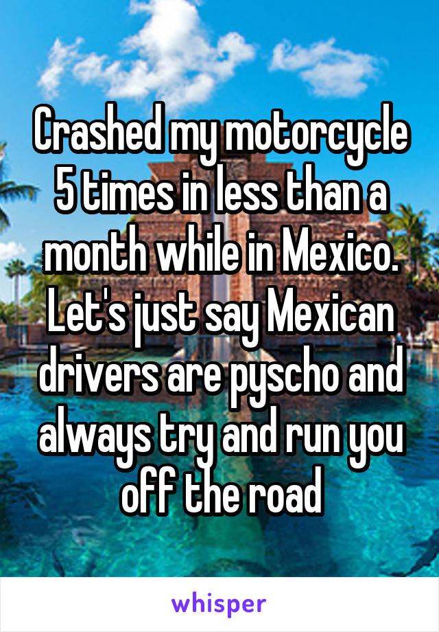 Crashed my motorcycle 5 times in less than a month while in Mexico. Let's just say Mexican drivers are pyscho and always try and run you off the road