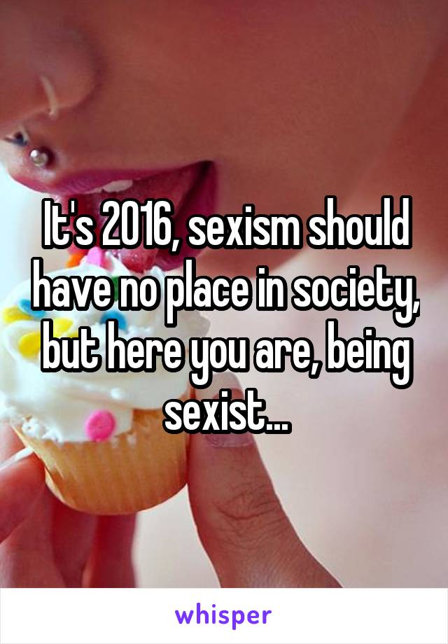 It's 2016, sexism should have no place in society, but here you are, being sexist...