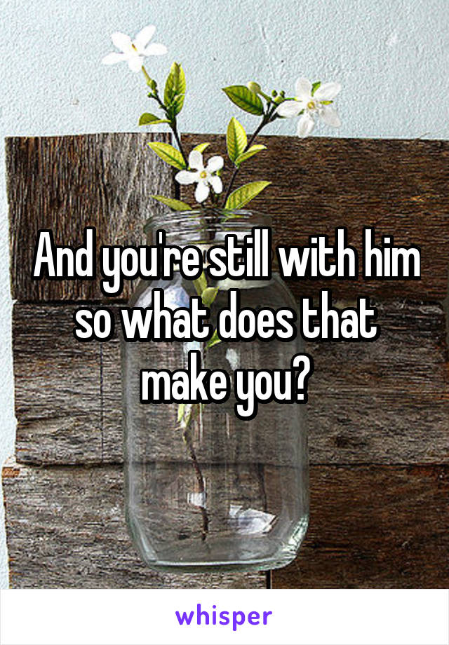 And you're still with him so what does that make you?