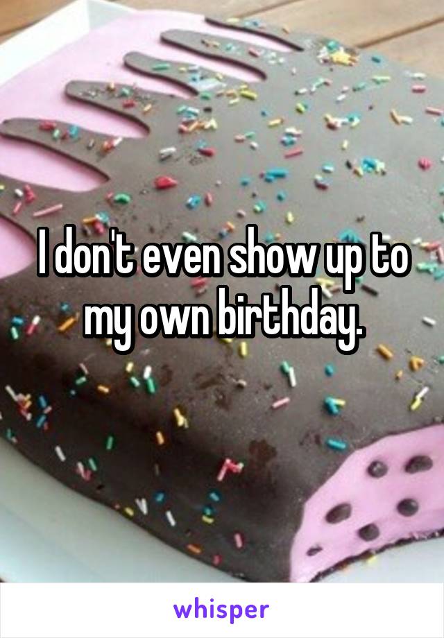 I don't even show up to my own birthday.
